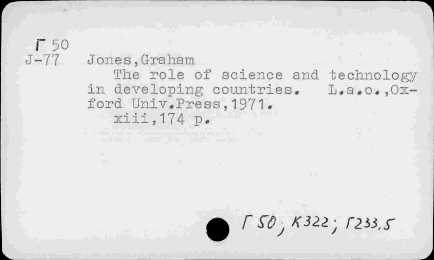 ﻿r 50
J-77 Jones,Graham
The role of science and. technology in developing countries. L.a.o.,Oxford Univ.Press,1971.
xiii,174 p.
r K322; r233, S’